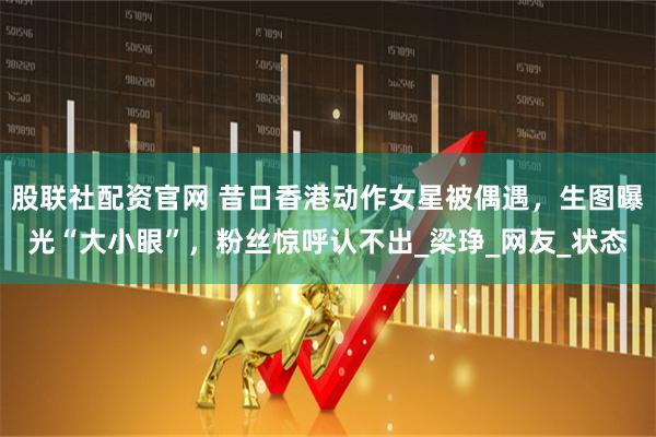 股联社配资官网 昔日香港动作女星被偶遇,生图曝光“大小眼”,粉丝惊呼认不出_梁琤_网友_状态