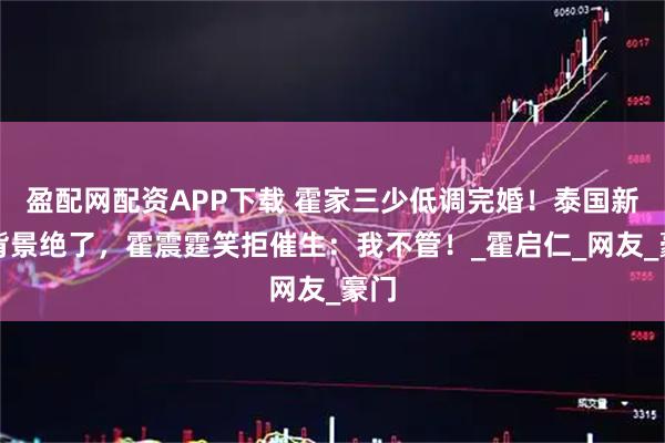 盈配网配资APP下载 霍家三少低调完婚!泰国新娘背景绝了,霍震霆笑拒催生:我不管!_霍启仁_网友_豪门