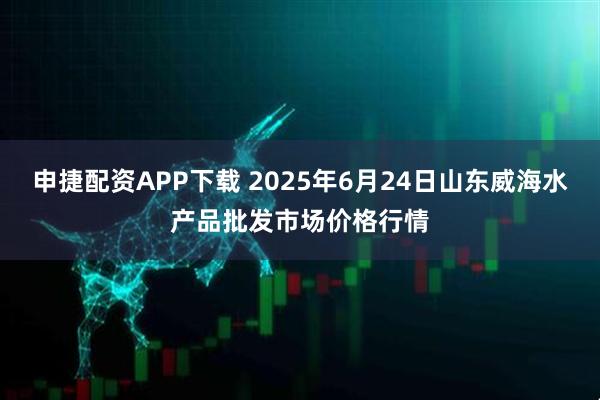 申捷配资APP下载 2025年6月24日山东威海水产品批发市场价格行情