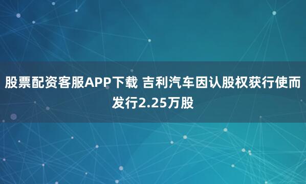 股票配资客服APP下载 吉利汽车因认股权获行使而发行2.25万股
