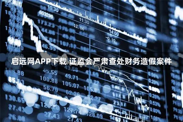 启远网APP下载 证监会严肃查处财务造假案件