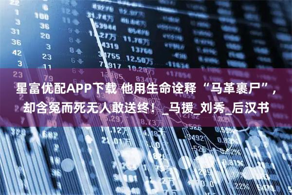 星富优配APP下载 他用生命诠释 “马革裹尸”,却含冤而死无人敢送终!_马援_刘秀_后汉书