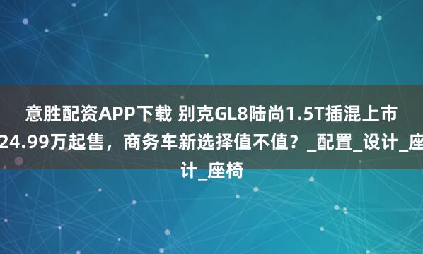 意胜配资APP下载 别克GL8陆尚1.5T插混上市!24.99万起售,商务车新选择值不值?_配置_设计_座椅