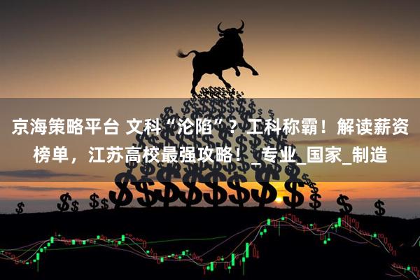 京海策略平台 文科“沦陷”?工科称霸!解读薪资榜单,江苏高校最强攻略!_专业_国家_制造