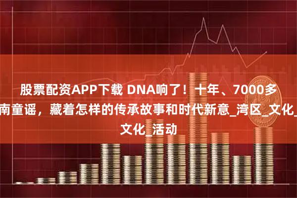 股票配资APP下载 DNA响了!十年、7000多首岭南童谣,藏着怎样的传承故事和时代新意_湾区_文化_活动