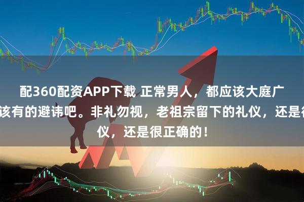 配360配资APP下载 正常男人，都应该大庭广众之下，该有的避讳吧。非礼勿视，老祖宗留下的礼仪，还是很正确的！