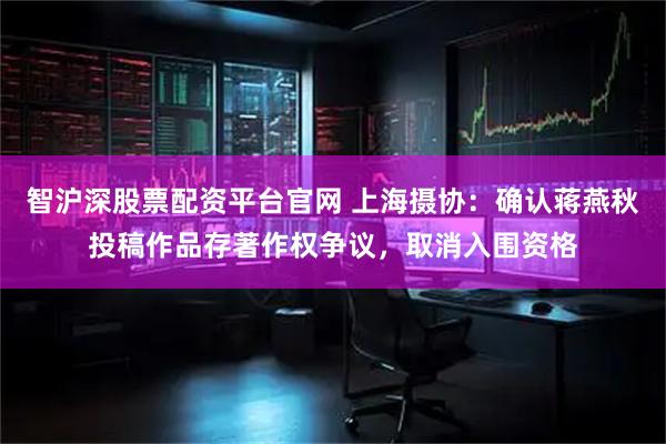 智沪深股票配资平台官网 上海摄协：确认蒋燕秋投稿作品存著作权争议，取消入围资格