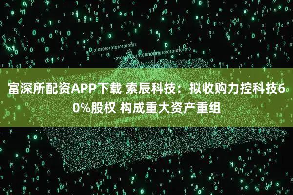 富深所配资APP下载 索辰科技：拟收购力控科技60%股权 构成重大资产重组