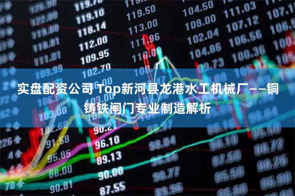 实盘配资公司 Top新河县龙港水工机械厂——铜铸铁闸门专业制造解析