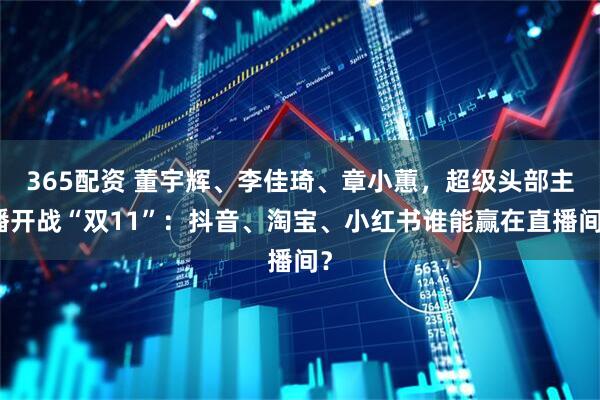 365配资 董宇辉、李佳琦、章小蕙，超级头部主播开战“双11”：抖音、淘宝、小红书谁能赢在直播间？