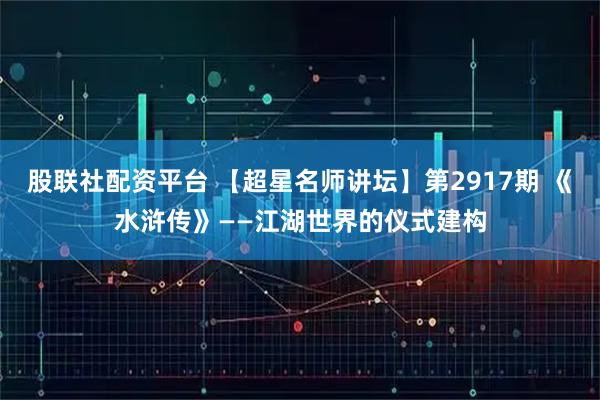 股联社配资平台 【超星名师讲坛】第2917期 《水浒传》——江湖世界的仪式建构