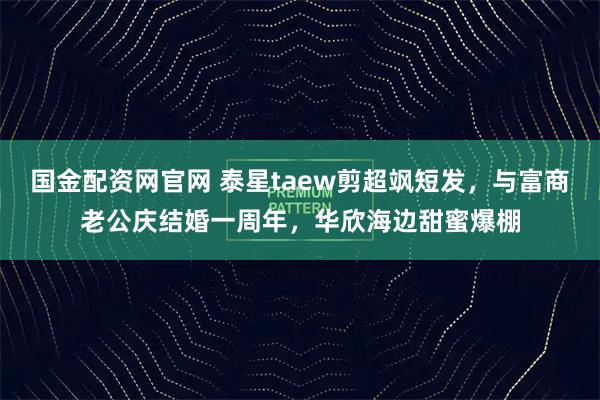 国金配资网官网 泰星taew剪超飒短发,与富商老公庆结婚一周年,华欣海边甜蜜爆棚
