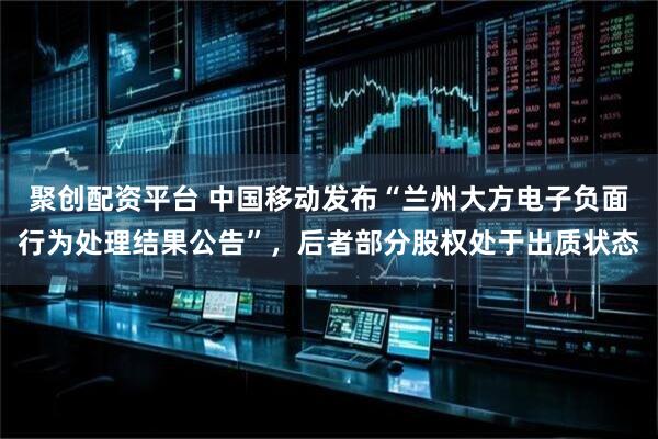 聚创配资平台 中国移动发布“兰州大方电子负面行为处理结果公告”,后者部分股权处于出质状态