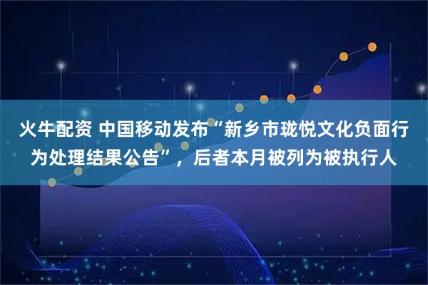 火牛配资 中国移动发布“新乡市珑悦文化负面行为处理结果公告”，后者本月被列为被执行人