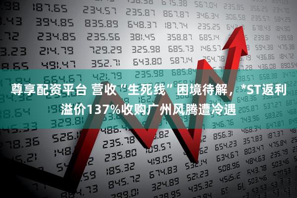 尊享配资平台 营收“生死线”困境待解,*ST返利溢价137%收购广州风腾遭冷遇