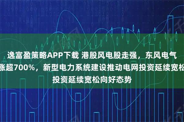 逸富盈策略APP下载 港股风电股走强，东风电气盘初一度涨超700%，新型电力系统建设推动电网投资延续宽松向好态势