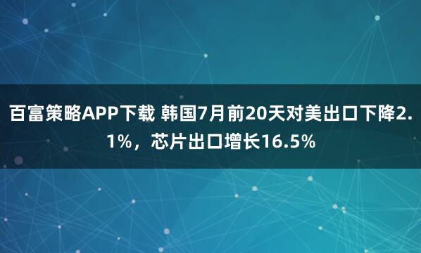 百富策略APP下载 韩国7月前20天对美出口下降2.1%，芯片出口增长16.5%