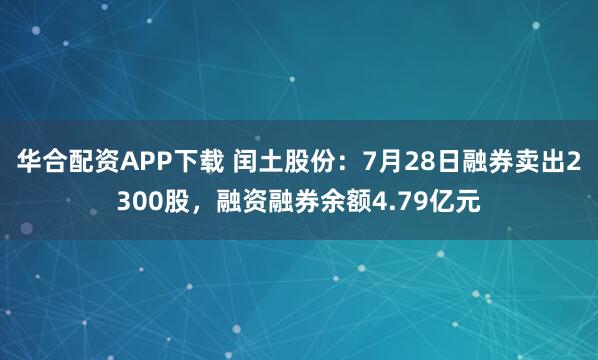 华合配资APP下载 闰土股份：7月28日融券卖出2300股，融资融券余额4.79亿元