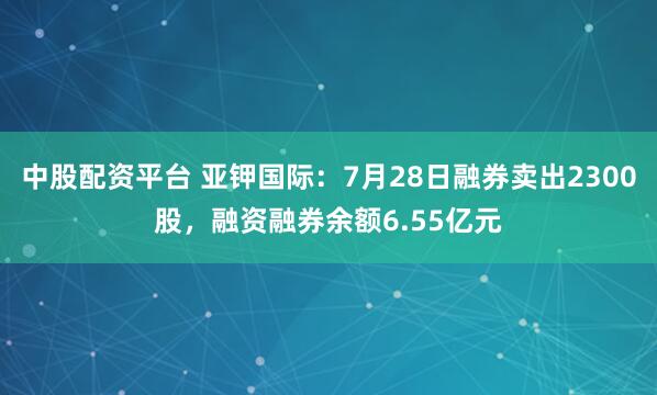 中股配资平台 亚钾国际:7月28日融券卖出2300股,融资融券余额6.55亿元