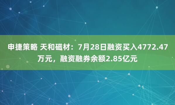 申捷策略 天和磁材:7月28日融资买入4772.47万元,融资融券余额2.85亿元