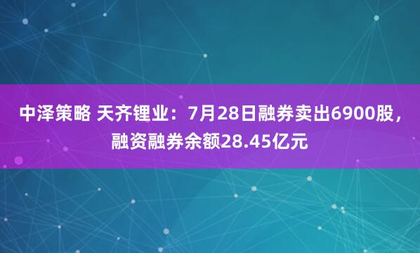 中泽策略 天齐锂业：7月28日融券卖出6900股，融资融券余额28.45亿元