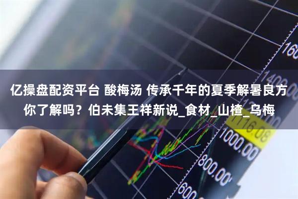 亿操盘配资平台 酸梅汤 传承千年的夏季解暑良方你了解吗？伯未集王祥新说_食材_山楂_乌梅