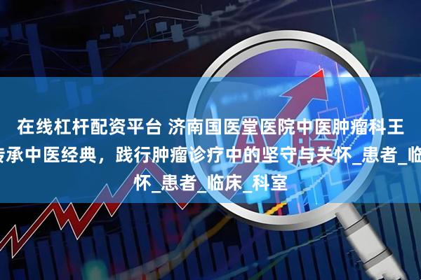 在线杠杆配资平台 济南国医堂医院中医肿瘤科王敦仁：传承中医经典，践行肿瘤诊疗中的坚守与关怀_患者_临床_科室
