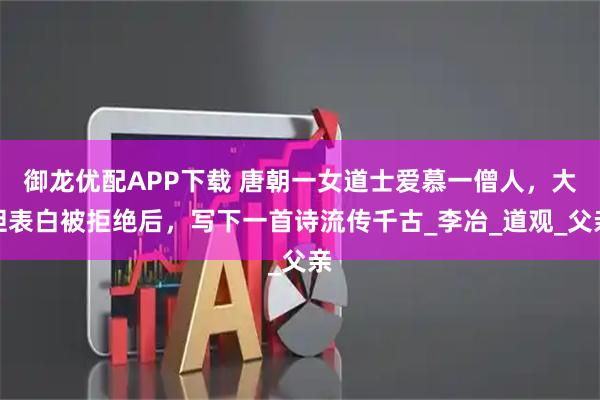 御龙优配APP下载 唐朝一女道士爱慕一僧人,大胆表白被拒绝后,写下一首诗流传千古_李冶_道观_父亲