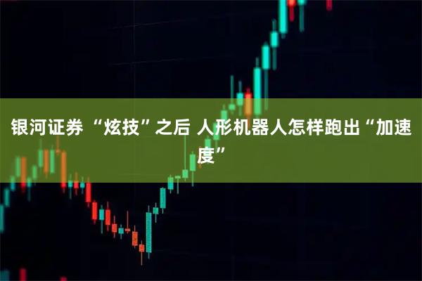 银河证券 “炫技”之后 人形机器人怎样跑出“加速度”