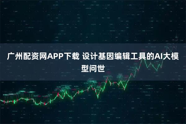 广州配资网APP下载 设计基因编辑工具的AI大模型问世