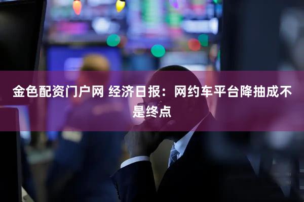 金色配资门户网 经济日报:网约车平台降抽成不是终点