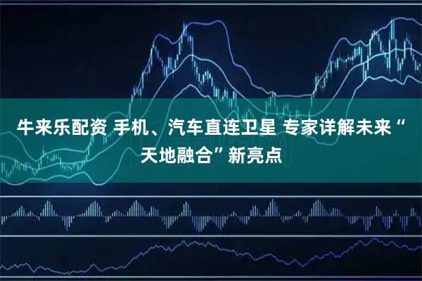 牛来乐配资 手机、汽车直连卫星 专家详解未来“天地融合”新亮点