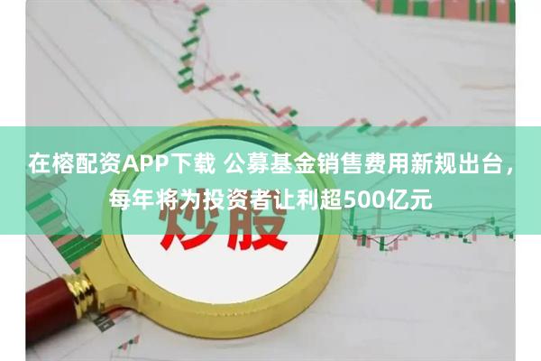 在榕配资APP下载 公募基金销售费用新规出台,每年将为投资者让利超500亿元