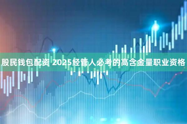 股民钱包配资 2025经管人必考的高含金量职业资格