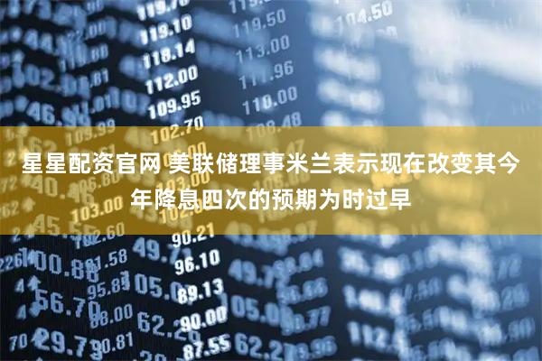 星星配资官网 美联储理事米兰表示现在改变其今年降息四次的预期为时过早